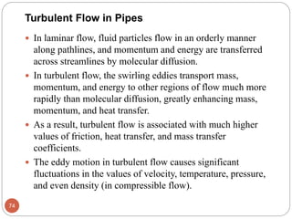  In laminar flow, fluid particles flow in an orderly manner
along pathlines, and momentum and energy are transferred
across streamlines by molecular diffusion.
 In turbulent flow, the swirling eddies transport mass,
momentum, and energy to other regions of flow much more
rapidly than molecular diffusion, greatly enhancing mass,
momentum, and heat transfer.
 As a result, turbulent flow is associated with much higher
values of friction, heat transfer, and mass transfer
coefficients.
 The eddy motion in turbulent flow causes significant
fluctuations in the values of velocity, temperature, pressure,
and even density (in compressible flow).
74
Turbulent Flow in Pipes
 
