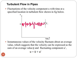 Fluctuations of the velocity component u with time at a
specified location in turbulent flow shown in fig below.
 Instantaneous values of the velocity fluctuate about an average
value, which suggests that the velocity can be expressed as the
sum of an average value and fluctuating component u’,
75
Turbulent Flow in Pipes
 