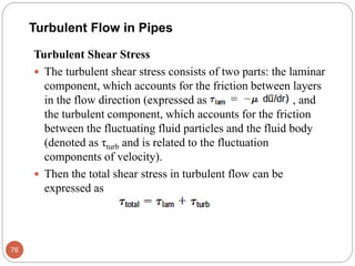 Turbulent Shear Stress
 The turbulent shear stress consists of two parts: the laminar
component, which accounts for the friction between layers
in the flow direction (expressed as , and
the turbulent component, which accounts for the friction
between the fluctuating fluid particles and the fluid body
(denoted as τturb and is related to the fluctuation
components of velocity).
 Then the total shear stress in turbulent flow can be
expressed as
76
Turbulent Flow in Pipes
 