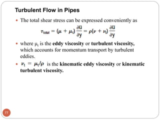  The total shear stress can be expressed conveniently as
 where μt is the eddy viscosity or turbulent viscosity,
which accounts for momentum transport by turbulent
eddies.
 is the kinematic eddy viscosity or kinematic
turbulent viscosity.
77
Turbulent Flow in Pipes
 