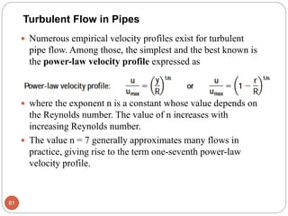  Numerous empirical velocity profiles exist for turbulent
pipe flow. Among those, the simplest and the best known is
the power-law velocity profile expressed as
 where the exponent n is a constant whose value depends on
the Reynolds number. The value of n increases with
increasing Reynolds number.
 The value n = 7 generally approximates many flows in
practice, giving rise to the term one-seventh power-law
velocity profile.
81
Turbulent Flow in Pipes
 