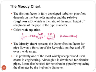 The Moody Chart
 The friction factor in fully developed turbulent pipe flow
depends on the Reynolds number and the relative
roughness ε/D, which is the ratio of the mean height of
roughness of the pipe to the pipe diameter.
 Colebrook equation
 The Moody chart presents the Darcy friction factor for
pipe flow as a function of the Reynolds number and ε/D
over a wide range.
 It is probably one of the most widely accepted and used
charts in engineering. Although it is developed for circular
pipes, it can also be used for noncircular pipes by replacing
the diameter by the hydraulic diameter.83
 