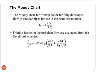  The Moody chart for friction factor for fully developed
flow in circular pipes for use in the head loss relation
 Friction factors in the turbulent flow are evaluated from the
Colebrook equation
85
The Moody Chart
 