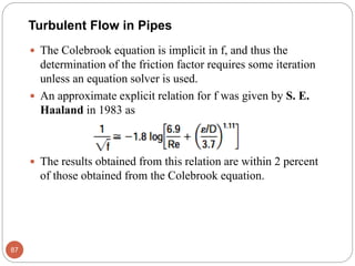  The Colebrook equation is implicit in f, and thus the
determination of the friction factor requires some iteration
unless an equation solver is used.
 An approximate explicit relation for f was given by S. E.
Haaland in 1983 as
 The results obtained from this relation are within 2 percent
of those obtained from the Colebrook equation.
87
Turbulent Flow in Pipes
 