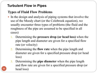 Types of Fluid Flow Problems
 In the design and analysis of piping systems that involve the
use of the Moody chart (or the Colebrook equation), we
usually encounter three types of problems (the fluid and the
roughness of the pipe are assumed to be specified in all
cases)
1. Determining the pressure drop (or head loss) when the
pipe length and diameter are given for a specified flow
rate (or velocity)
2. Determining the flow rate when the pipe length and
diameter are given for a specified pressure drop (or head
loss)
3. Determining the pipe diameter when the pipe length
and flow rate are given for a specified pressure drop (or
head loss)88
Turbulent Flow in Pipes
 