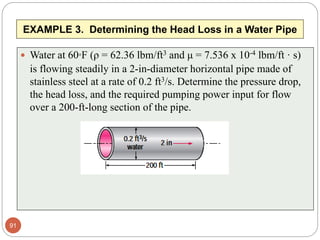 EXAMPLE 3. Determining the Head Loss in a Water Pipe
 Water at 60°F (ρ = 62.36 lbm/ft3 and μ = 7.536 x 10-4 lbm/ft · s)
is flowing steadily in a 2-in-diameter horizontal pipe made of
stainless steel at a rate of 0.2 ft3/s. Determine the pressure drop,
the head loss, and the required pumping power input for flow
over a 200-ft-long section of the pipe.
91
 