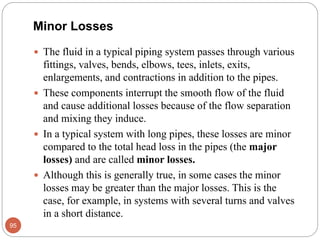 Minor Losses
 The fluid in a typical piping system passes through various
fittings, valves, bends, elbows, tees, inlets, exits,
enlargements, and contractions in addition to the pipes.
 These components interrupt the smooth flow of the fluid
and cause additional losses because of the flow separation
and mixing they induce.
 In a typical system with long pipes, these losses are minor
compared to the total head loss in the pipes (the major
losses) and are called minor losses.
 Although this is generally true, in some cases the minor
losses may be greater than the major losses. This is the
case, for example, in systems with several turns and valves
in a short distance.
95
 