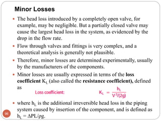  The head loss introduced by a completely open valve, for
example, may be negligible. But a partially closed valve may
cause the largest head loss in the system, as evidenced by the
drop in the flow rate.
 Flow through valves and fittings is very complex, and a
theoretical analysis is generally not plausible.
 Therefore, minor losses are determined experimentally, usually
by the manufacturers of the components.
 Minor losses are usually expressed in terms of the loss
coefficient KL (also called the resistance coefficient), defined
as
 where hL is the additional irreversible head loss in the piping
system caused by insertion of the component, and is defined as
hL = PL/ρg.
96
Minor Losses
 