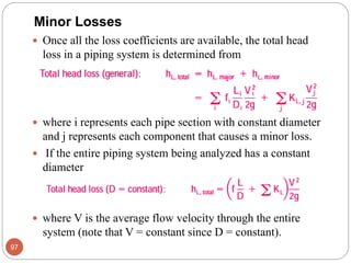 Once all the loss coefficients are available, the total head
loss in a piping system is determined from
 where i represents each pipe section with constant diameter
and j represents each component that causes a minor loss.
 If the entire piping system being analyzed has a constant
diameter
 where V is the average flow velocity through the entire
system (note that V = constant since D = constant).
97
Minor Losses
 