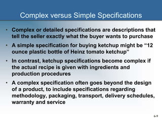 Complex versus Simple Specifications
• Complex or detailed specifications are descriptions that
tell the seller exactly what the buyer wants to purchase
• A simple specification for buying ketchup might be “12
ounce plastic bottle of Heinz tomato ketchup”
• In contrast, ketchup specifications become complex if
the actual recipe is given with ingredients and
production procedures
• A complex specification often goes beyond the design
of a product, to include specifications regarding
methodology, packaging, transport, delivery schedules,
warranty and service
6-9
 