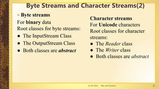 13-04-2021 Files and Streams 10
 Byte streams
For binary data
Root classes for byte streams:
● The InputStream Class
● The OutputStream Class
● Both classes are abstract
Byte Streams and Character Streams(2)
Character streams
For Unicode characters
Root classes for character
streams:
● The Reader class
● The Writer class
● Both classes are abstract
 
