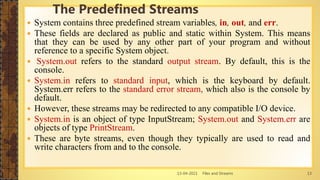 13-04-2021 Files and Streams 13
 System contains three predefined stream variables, in, out, and err.
 These fields are declared as public and static within System. This means
that they can be used by any other part of your program and without
reference to a specific System object.
 System.out refers to the standard output stream. By default, this is the
console.
 System.in refers to standard input, which is the keyboard by default.
System.err refers to the standard error stream, which also is the console by
default.
 However, these streams may be redirected to any compatible I/O device.
 System.in is an object of type InputStream; System.out and System.err are
objects of type PrintStream.
 These are byte streams, even though they typically are used to read and
write characters from and to the console.
The Predefined Streams
 