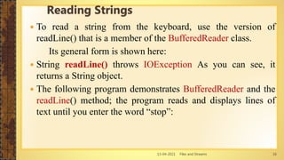 13-04-2021 Files and Streams 16
 To read a string from the keyboard, use the version of
readLine() that is a member of the BufferedReader class.
Its general form is shown here:
 String readLine() throws IOException As you can see, it
returns a String object.
 The following program demonstrates BufferedReader and the
readLine() method; the program reads and displays lines of
text until you enter the word “stop”:
Reading Strings
 