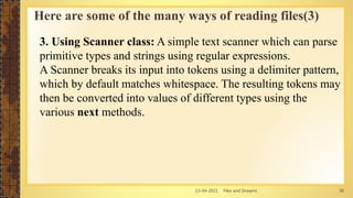 13-04-2021 Files and Streams 38
3. Using Scanner class: A simple text scanner which can parse
primitive types and strings using regular expressions.
A Scanner breaks its input into tokens using a delimiter pattern,
which by default matches whitespace. The resulting tokens may
then be converted into values of different types using the
various next methods.
Here are some of the many ways of reading files(3)
 