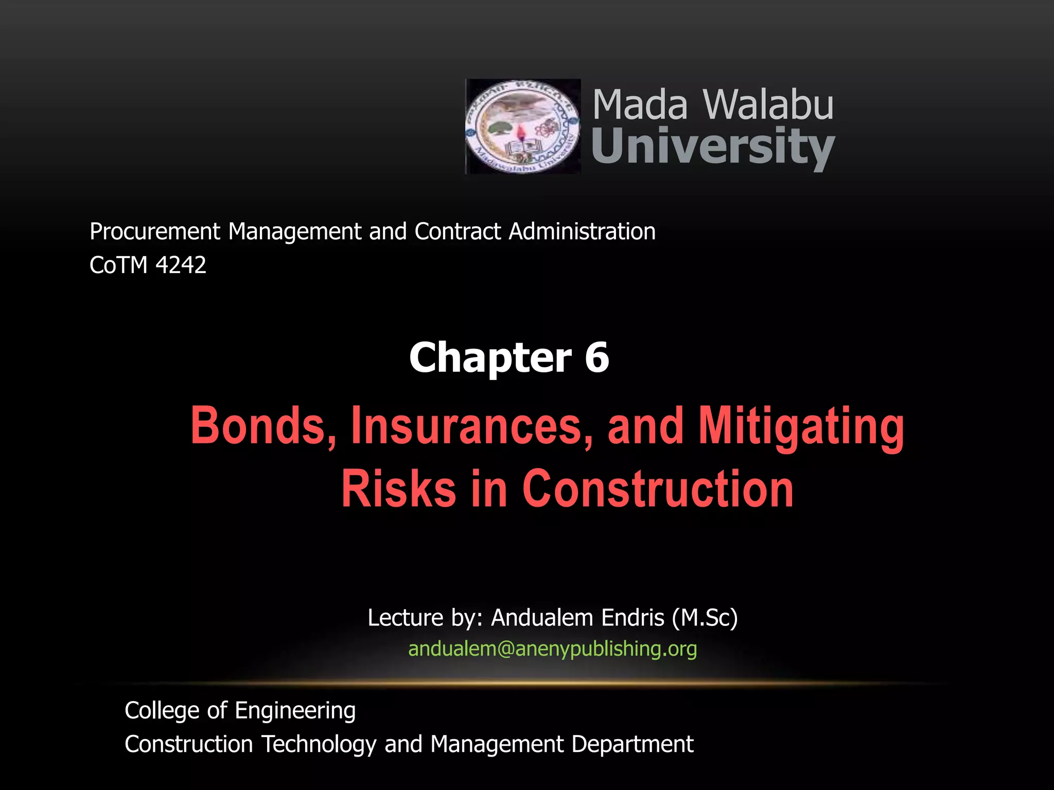 Bonds, Insurances, and Mitigating
Risks in Construction
Mada Walabu
University
Chapter 6
Procurement Management and Contract Administration
CoTM 4242
Lecture by: Andualem Endris (M.Sc)
andualem@anenypublishing.org
College of Engineering
Construction Technology and Management Department
 