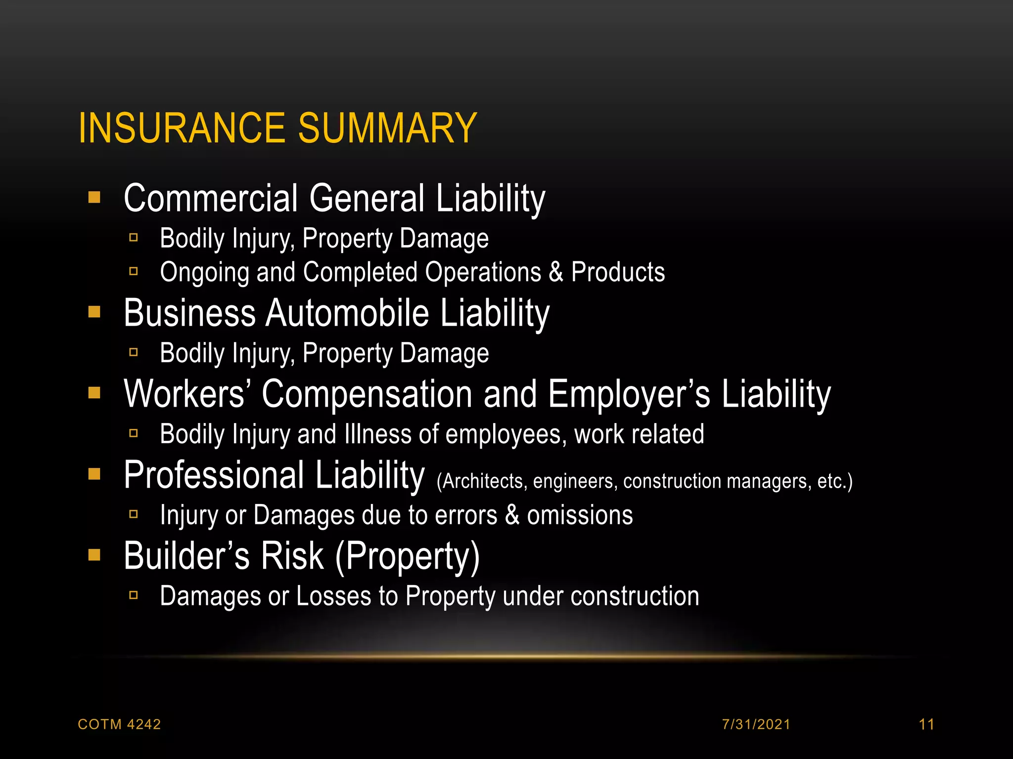INSURANCE SUMMARY
7/31/2021
COTM 4242 11
 Commercial General Liability
 Bodily Injury, Property Damage
 Ongoing and Completed Operations & Products
 Business Automobile Liability
 Bodily Injury, Property Damage
 Workers’ Compensation and Employer’s Liability
 Bodily Injury and Illness of employees, work related
 Professional Liability (Architects, engineers, construction managers, etc.)
 Injury or Damages due to errors & omissions
 Builder’s Risk (Property)
 Damages or Losses to Property under construction
 