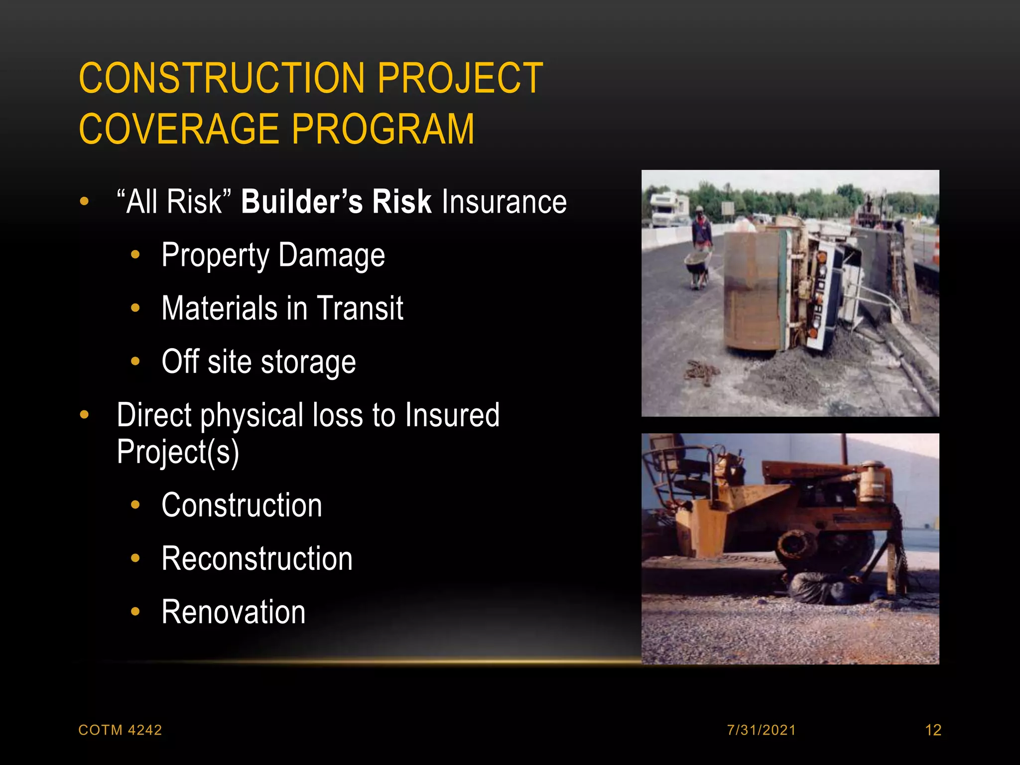 CONSTRUCTION PROJECT
COVERAGE PROGRAM
7/31/2021
COTM 4242 12
• “All Risk” Builder’s Risk Insurance
• Property Damage
• Materials in Transit
• Off site storage
• Direct physical loss to Insured
Project(s)
• Construction
• Reconstruction
• Renovation
 