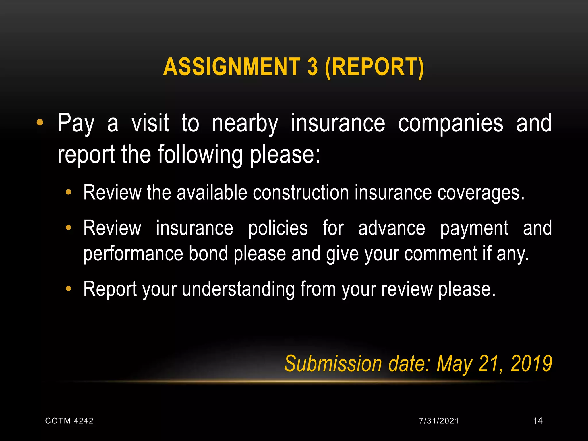 ASSIGNMENT 3 (REPORT)
• Pay a visit to nearby insurance companies and
report the following please:
• Review the available construction insurance coverages.
• Review insurance policies for advance payment and
performance bond please and give your comment if any.
• Report your understanding from your review please.
Submission date: May 21, 2019
7/31/2021
COTM 4242 14
 