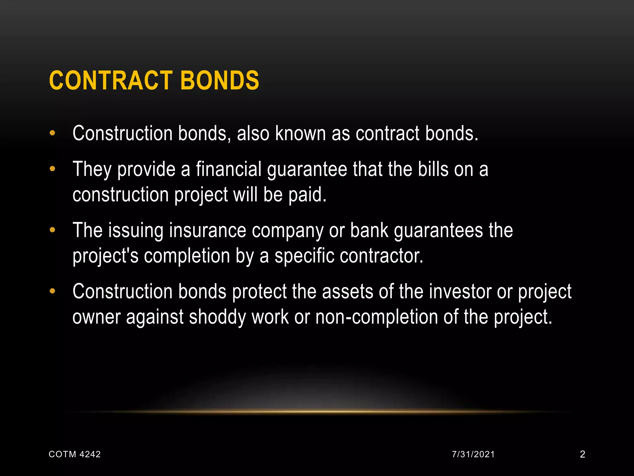 CONTRACT BONDS
• Construction bonds, also known as contract bonds.
• They provide a financial guarantee that the bills on a
construction project will be paid.
• The issuing insurance company or bank guarantees the
project's completion by a specific contractor.
• Construction bonds protect the assets of the investor or project
owner against shoddy work or non-completion of the project.
7/31/2021
COTM 4242 2
 