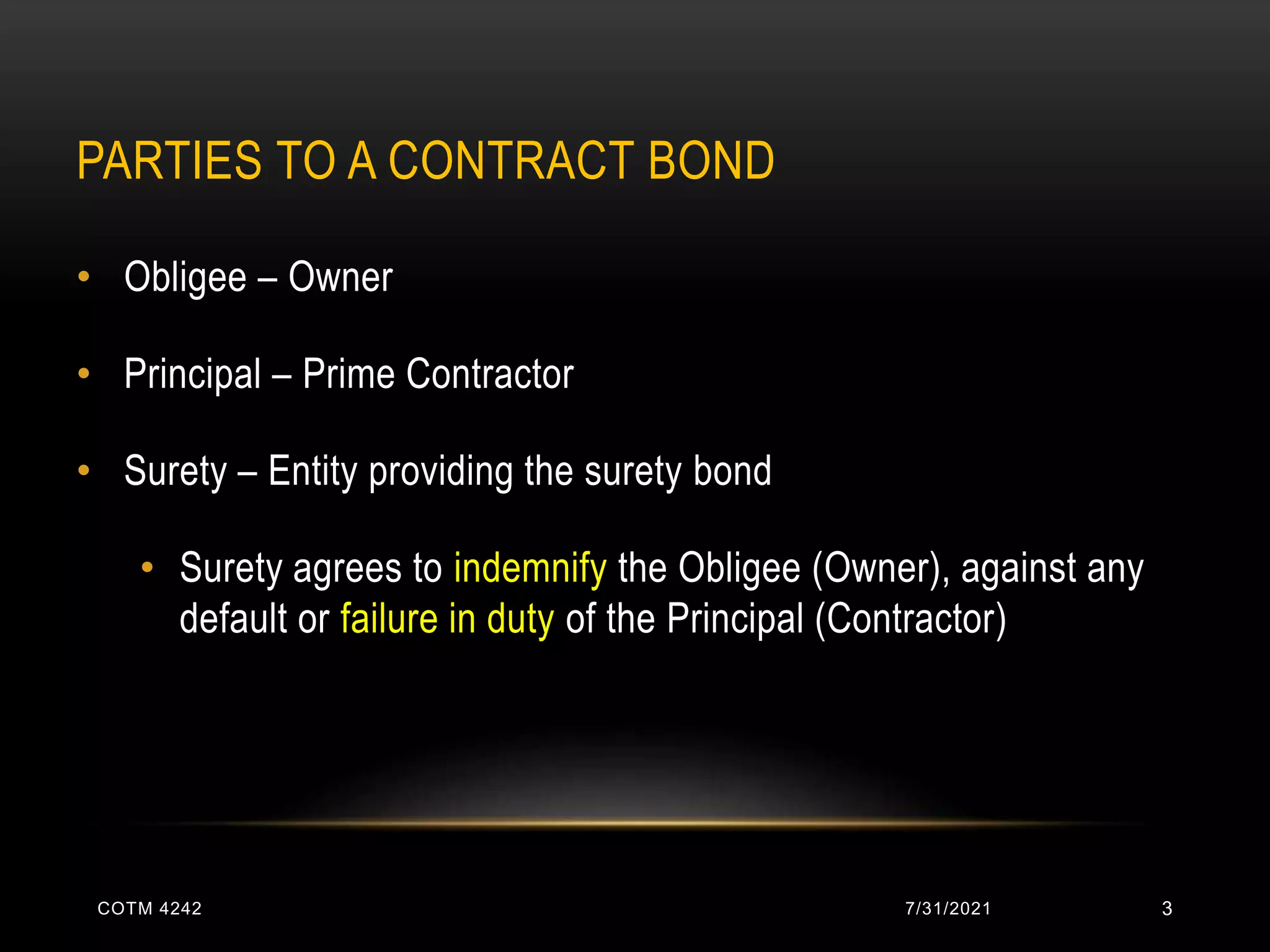 PARTIES TO A CONTRACT BOND
• Obligee – Owner
• Principal – Prime Contractor
• Surety – Entity providing the surety bond
• Surety agrees to indemnify the Obligee (Owner), against any
default or failure in duty of the Principal (Contractor)
7/31/2021
COTM 4242 3
 