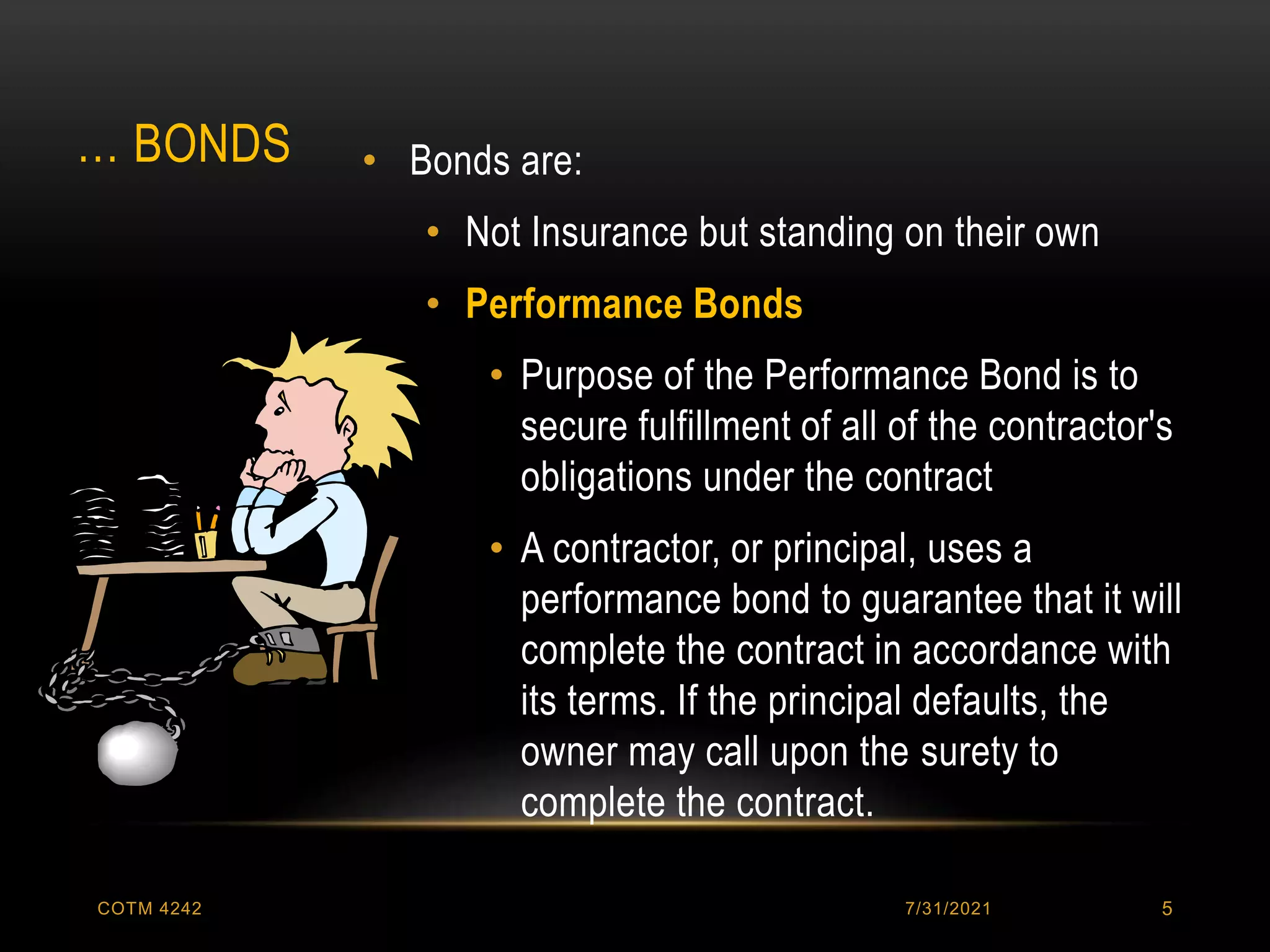 … BONDS • Bonds are:
• Not Insurance but standing on their own
• Performance Bonds
• Purpose of the Performance Bond is to
secure fulfillment of all of the contractor's
obligations under the contract
• A contractor, or principal, uses a
performance bond to guarantee that it will
complete the contract in accordance with
its terms. If the principal defaults, the
owner may call upon the surety to
complete the contract.
7/31/2021
COTM 4242 5
 