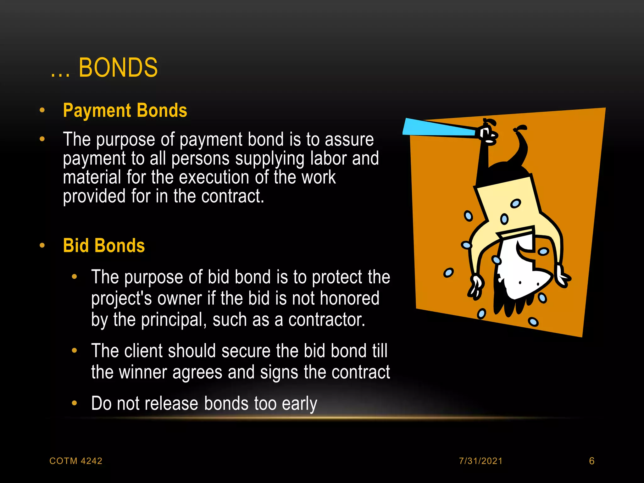 … BONDS
7/31/2021
COTM 4242 6
• Payment Bonds
• The purpose of payment bond is to assure
payment to all persons supplying labor and
material for the execution of the work
provided for in the contract.
• Bid Bonds
• The purpose of bid bond is to protect the
project's owner if the bid is not honored
by the principal, such as a contractor.
• The client should secure the bid bond till
the winner agrees and signs the contract
• Do not release bonds too early
 