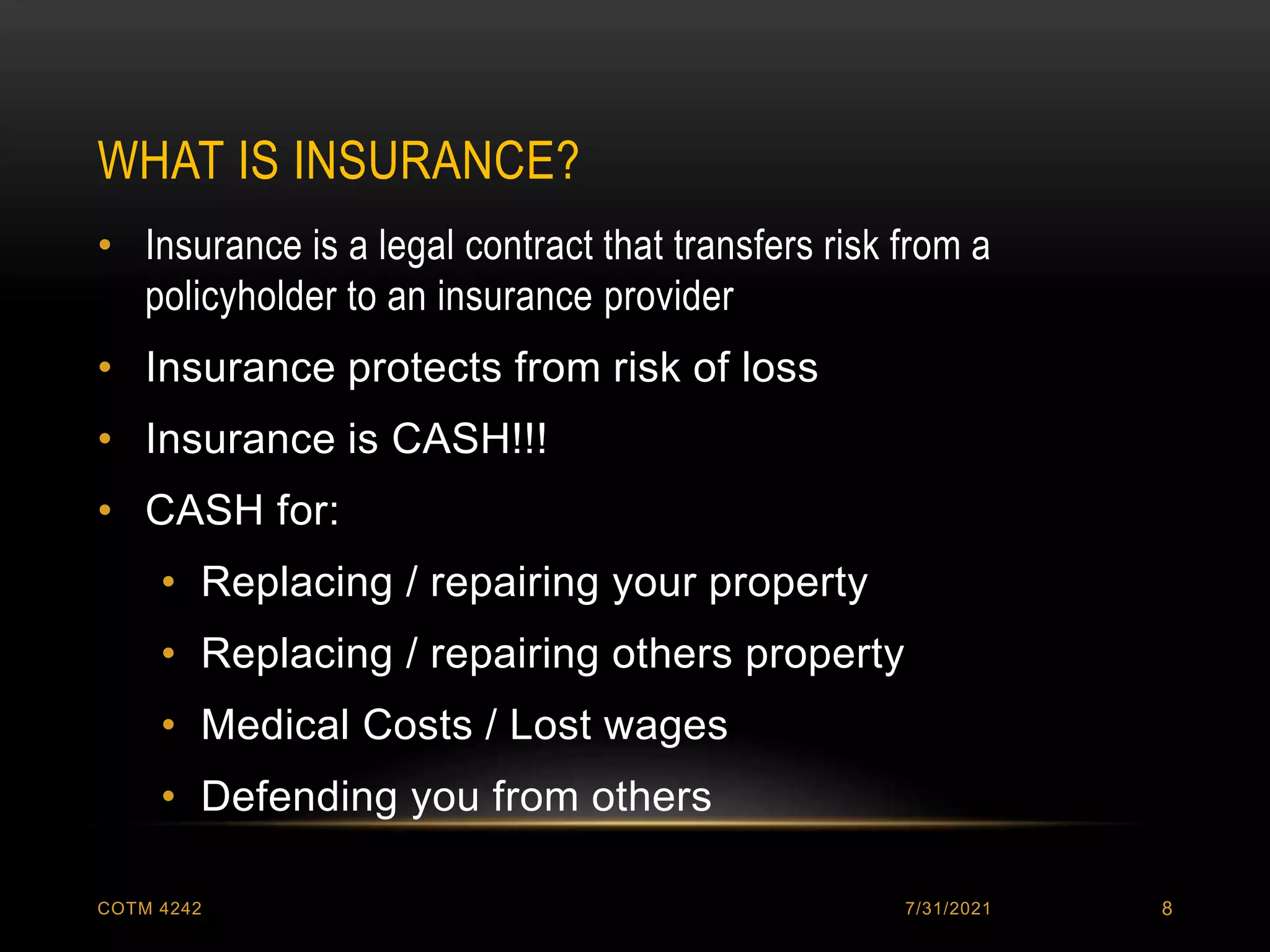 WHAT IS INSURANCE?
7/31/2021
COTM 4242 8
• Insurance is a legal contract that transfers risk from a
policyholder to an insurance provider
• Insurance protects from risk of loss
• Insurance is CASH!!!
• CASH for:
• Replacing / repairing your property
• Replacing / repairing others property
• Medical Costs / Lost wages
• Defending you from others
 