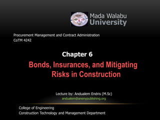 Bonds, Insurances, and Mitigating
Risks in Construction
Mada Walabu
University
Chapter 6
Procurement Management and Contract Administration
CoTM 4242
Lecture by: Andualem Endris (M.Sc)
andualem@anenypublishing.org
College of Engineering
Construction Technology and Management Department
 