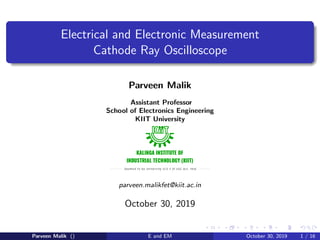 Electrical and Electronic Measurement
Cathode Ray Oscilloscope
Parveen Malik
Assistant Professor
School of Electronics Engineering
KIIT University
parveen.malikfet@kiit.ac.in
October 30, 2019
Parveen Malik () E and EM October 30, 2019 1 / 16
 