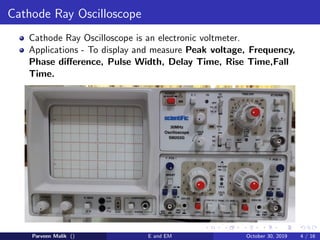Cathode Ray Oscilloscope
Cathode Ray Oscilloscope is an electronic voltmeter.
Applications - To display and measure Peak voltage, Frequency,
Phase difference, Pulse Width, Delay Time, Rise Time,Fall
Time.
Parveen Malik () E and EM October 30, 2019 4 / 16
 
