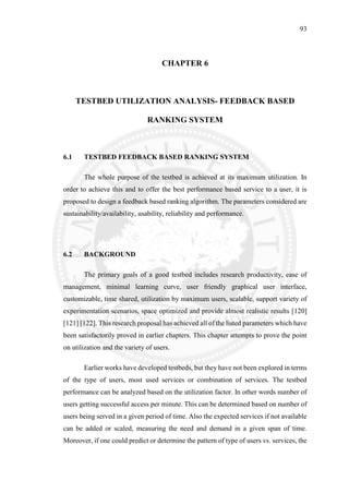 93
CHAPTER 6
TESTBED UTILIZATION ANALYSIS- FEEDBACK BASED
RANKING SYSTEM
6.1 TESTBED FEEDBACK BASED RANKING SYSTEM
The whole purpose of the testbed is achieved at its maximum utilization. In
order to achieve this and to offer the best performance based service to a user, it is
proposed to design a feedback based ranking algorithm. The parameters considered are
sustainability/availability, usability, reliability and performance.
6.2 BACKGROUND
The primary goals of a good testbed includes research productivity, ease of
management, minimal learning curve, user friendly graphical user interface,
customizable, time shared, utilization by maximum users, scalable, support variety of
experimentation scenarios, space optimized and provide almost realistic results [120]
[121] [122]. This research proposal has achieved all of the listed parameters which have
been satisfactorily proved in earlier chapters. This chapter attempts to prove the point
on utilization and the variety of users.
Earlier works have developed testbeds, but they have not been explored in terms
of the type of users, most used services or combination of services. The testbed
performance can be analyzed based on the utilization factor. In other words number of
users getting successful access per minute. This can be determined based on number of
users being served in a given period of time. Also the expected services if not available
can be added or scaled, measuring the need and demand in a given span of time.
Moreover, if one could predict or determine the pattern of type of users vs. services, the
 