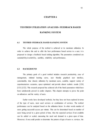 93
CHAPTER 6
TESTBED UTILIZATION ANALYSIS- FEEDBACK BASED
RANKING SYSTEM
6.1 TESTBED FEEDBACK BASED RANKING SYSTEM
The whole purpose of the testbed is achieved at its maximum utilization. In
order to achieve this and to offer the best performance based service to a user, it is
proposed to design a feedback based ranking algorithm. The parameters considered are
sustainability/availability, usability, reliability and performance.
6.2 BACKGROUND
The primary goals of a good testbed includes research productivity, ease of
management, minimal learning curve, user friendly graphical user interface,
customizable, time shared, utilization by maximum users, scalable, support variety of
experimentation scenarios, space optimized and provide almost realistic results [120]
[121] [122]. This research proposal has achieved all of the listed parameters which have
been satisfactorily proved in earlier chapters. This chapter attempts to prove the point
on utilization and the variety of users.
Earlier works have developed testbeds, but they have not been explored in terms
of the type of users, most used services or combination of services. The testbed
performance can be analyzed based on the utilization factor. In other words number of
users getting successful access per minute. This can be determined based on number of
users being served in a given period of time. Also the expected services if not available
can be added or scaled, measuring the need and demand in a given span of time.
Moreover, if one could predict or determine the pattern of type of users vs. services, the
 