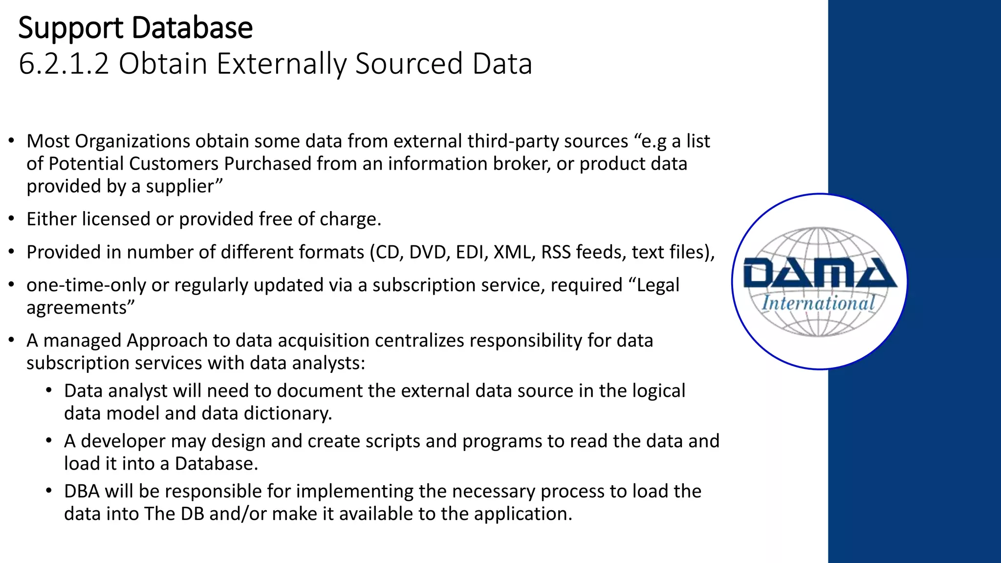 Support Database
6.2.1.2 Obtain Externally Sourced Data
• Most Organizations obtain some data from external third-party sources “e.g a list
of Potential Customers Purchased from an information broker, or product data
provided by a supplier”
• Either licensed or provided free of charge.
• Provided in number of different formats (CD, DVD, EDI, XML, RSS feeds, text files),
• one-time-only or regularly updated via a subscription service, required “Legal
agreements”
• A managed Approach to data acquisition centralizes responsibility for data
subscription services with data analysts:
• Data analyst will need to document the external data source in the logical
data model and data dictionary.
• A developer may design and create scripts and programs to read the data and
load it into a Database.
• DBA will be responsible for implementing the necessary process to load the
data into The DB and/or make it available to the application.
 