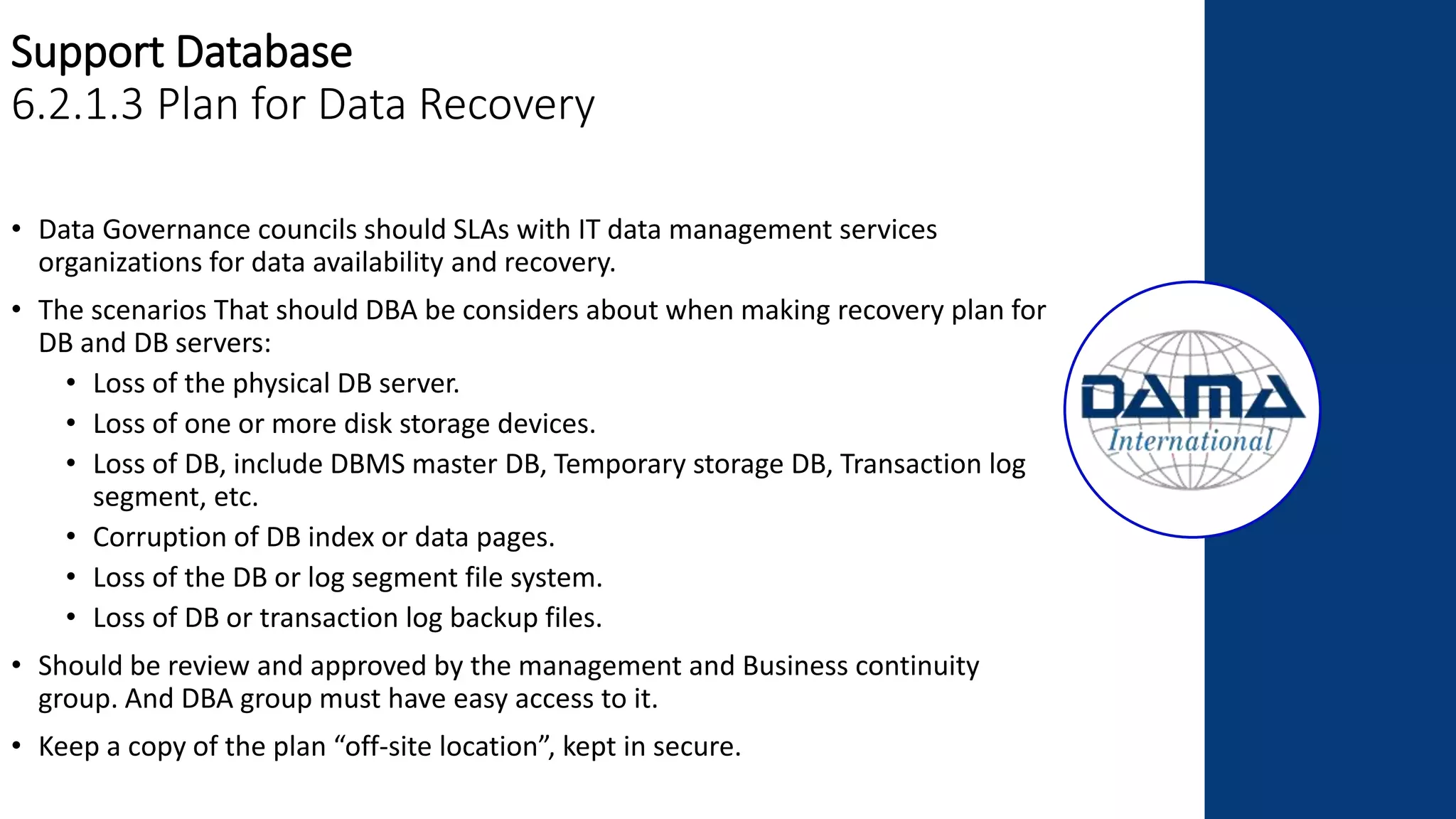 Support Database
6.2.1.3 Plan for Data Recovery
• Data Governance councils should SLAs with IT data management services
organizations for data availability and recovery.
• The scenarios That should DBA be considers about when making recovery plan for
DB and DB servers:
• Loss of the physical DB server.
• Loss of one or more disk storage devices.
• Loss of DB, include DBMS master DB, Temporary storage DB, Transaction log
segment, etc.
• Corruption of DB index or data pages.
• Loss of the DB or log segment file system.
• Loss of DB or transaction log backup files.
• Should be review and approved by the management and Business continuity
group. And DBA group must have easy access to it.
• Keep a copy of the plan “off-site location”, kept in secure.
 