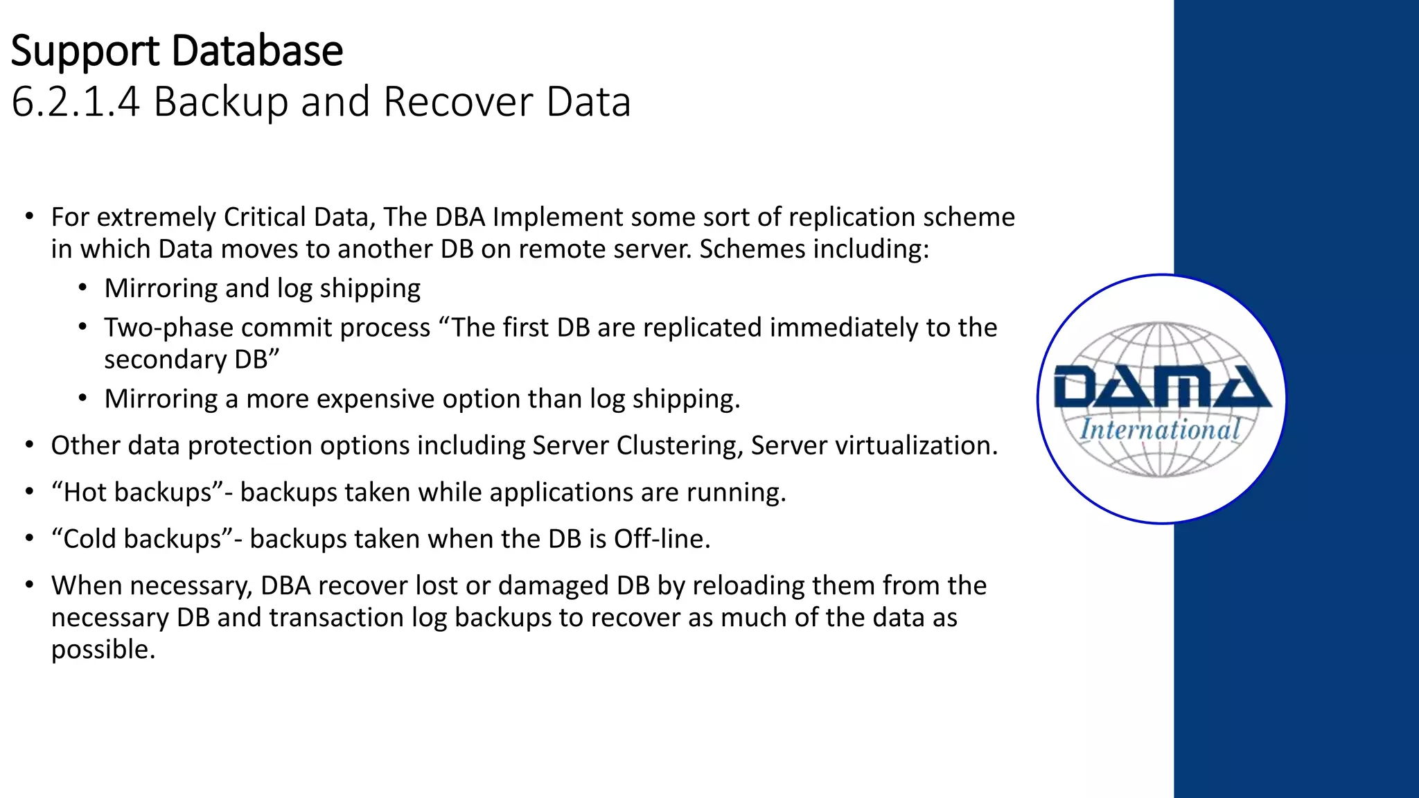 Support Database
6.2.1.4 Backup and Recover Data
• For extremely Critical Data, The DBA Implement some sort of replication scheme
in which Data moves to another DB on remote server. Schemes including:
• Mirroring and log shipping
• Two-phase commit process “The first DB are replicated immediately to the
secondary DB”
• Mirroring a more expensive option than log shipping.
• Other data protection options including Server Clustering, Server virtualization.
• “Hot backups”- backups taken while applications are running.
• “Cold backups”- backups taken when the DB is Off-line.
• When necessary, DBA recover lost or damaged DB by reloading them from the
necessary DB and transaction log backups to recover as much of the data as
possible.
 