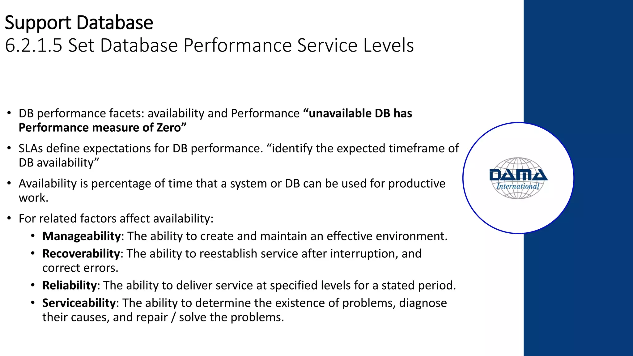 Support Database
6.2.1.5 Set Database Performance Service Levels
• DB performance facets: availability and Performance “unavailable DB has
Performance measure of Zero”
• SLAs define expectations for DB performance. “identify the expected timeframe of
DB availability”
• Availability is percentage of time that a system or DB can be used for productive
work.
• For related factors affect availability:
• Manageability: The ability to create and maintain an effective environment.
• Recoverability: The ability to reestablish service after interruption, and
correct errors.
• Reliability: The ability to deliver service at specified levels for a stated period.
• Serviceability: The ability to determine the existence of problems, diagnose
their causes, and repair / solve the problems.
 
