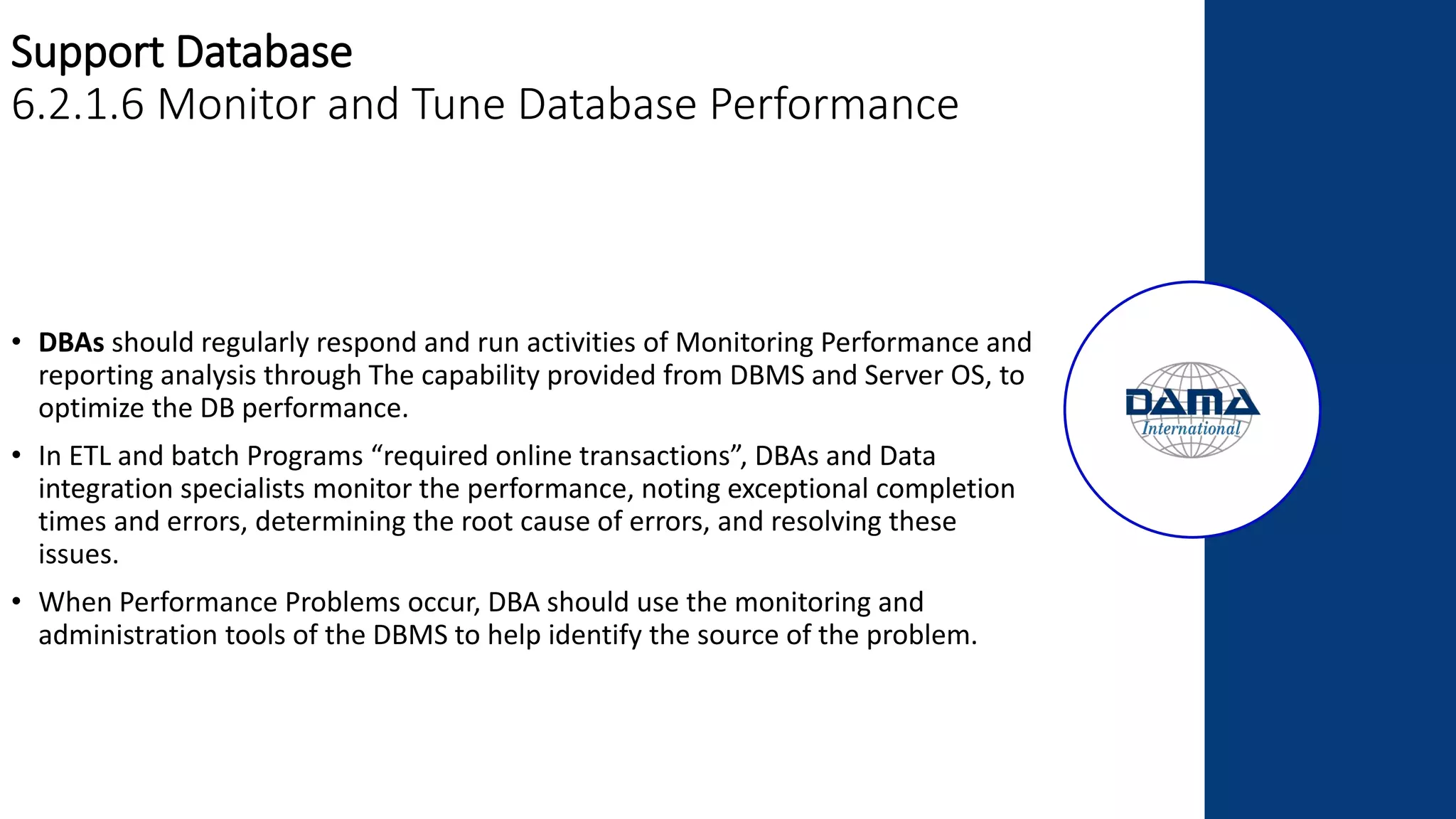 Support Database
6.2.1.6 Monitor and Tune Database Performance
• DBAs should regularly respond and run activities of Monitoring Performance and
reporting analysis through The capability provided from DBMS and Server OS, to
optimize the DB performance.
• In ETL and batch Programs “required online transactions”, DBAs and Data
integration specialists monitor the performance, noting exceptional completion
times and errors, determining the root cause of errors, and resolving these
issues.
• When Performance Problems occur, DBA should use the monitoring and
administration tools of the DBMS to help identify the source of the problem.
 