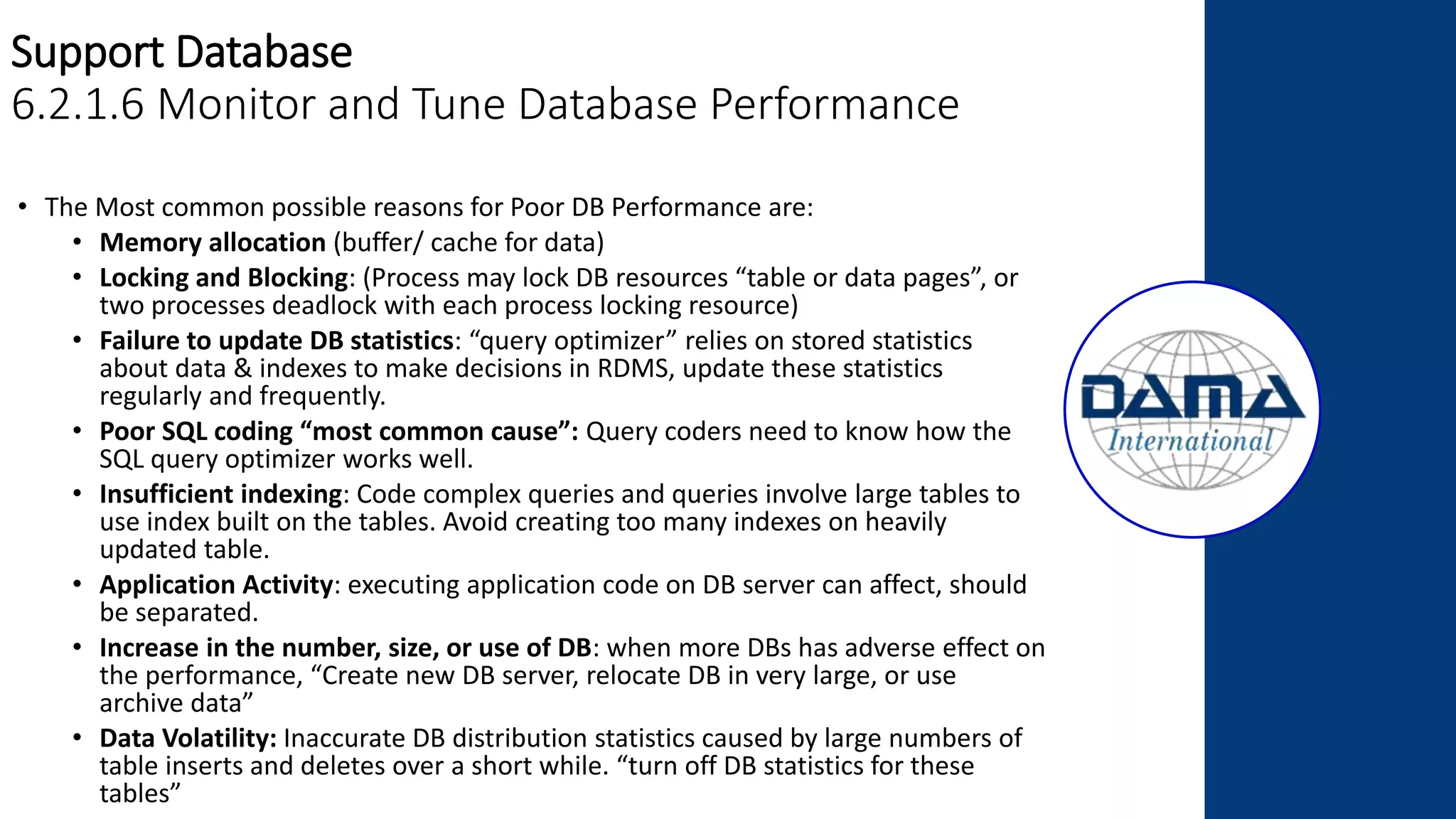 Support Database
6.2.1.6 Monitor and Tune Database Performance
• The Most common possible reasons for Poor DB Performance are:
• Memory allocation (buffer/ cache for data)
• Locking and Blocking: (Process may lock DB resources “table or data pages”, or
two processes deadlock with each process locking resource)
• Failure to update DB statistics: “query optimizer” relies on stored statistics
about data & indexes to make decisions in RDMS, update these statistics
regularly and frequently.
• Poor SQL coding “most common cause”: Query coders need to know how the
SQL query optimizer works well.
• Insufficient indexing: Code complex queries and queries involve large tables to
use index built on the tables. Avoid creating too many indexes on heavily
updated table.
• Application Activity: executing application code on DB server can affect, should
be separated.
• Increase in the number, size, or use of DB: when more DBs has adverse effect on
the performance, “Create new DB server, relocate DB in very large, or use
archive data”
• Data Volatility: Inaccurate DB distribution statistics caused by large numbers of
table inserts and deletes over a short while. “turn off DB statistics for these
tables”
 