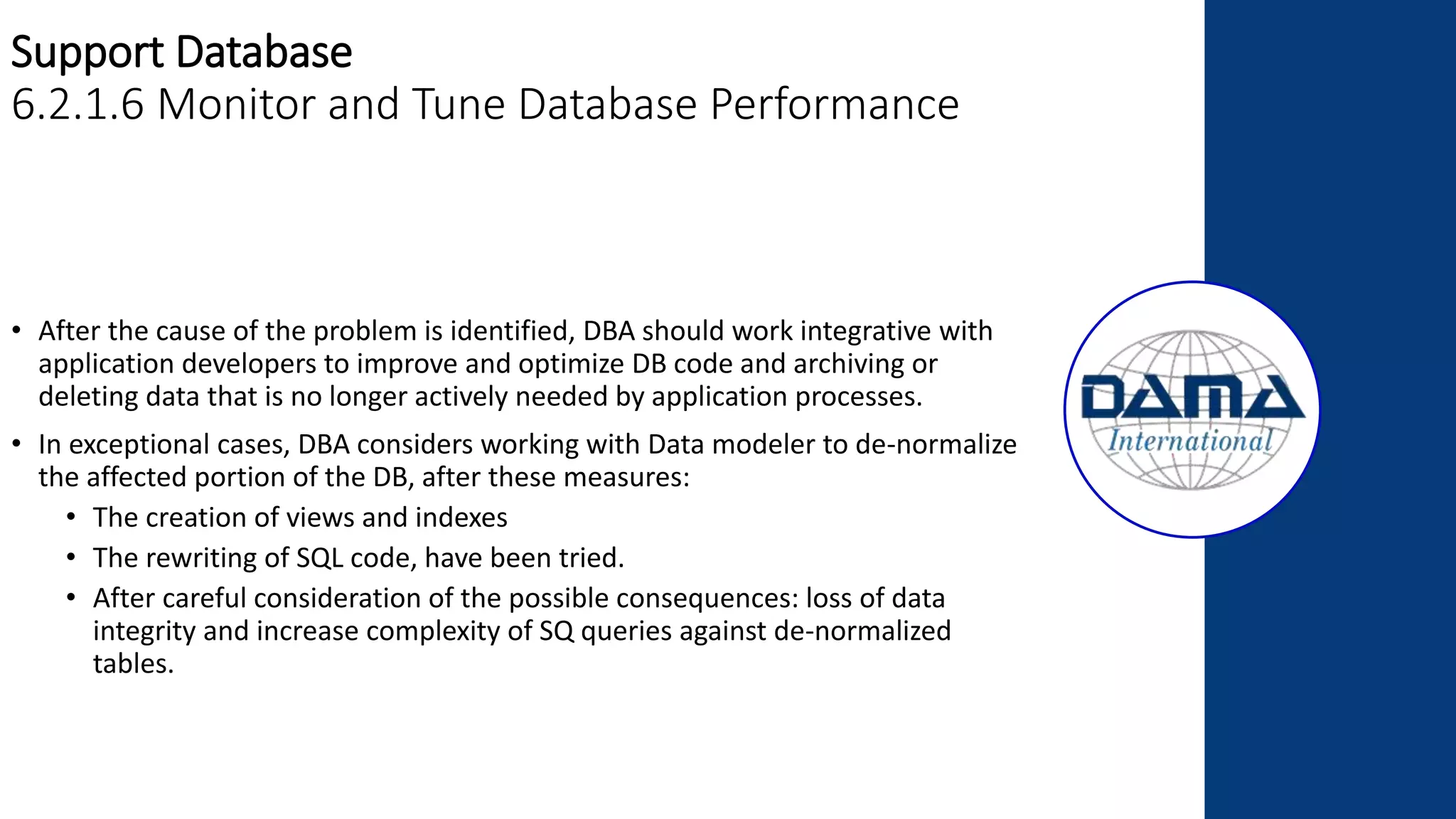 Support Database
6.2.1.6 Monitor and Tune Database Performance
• After the cause of the problem is identified, DBA should work integrative with
application developers to improve and optimize DB code and archiving or
deleting data that is no longer actively needed by application processes.
• In exceptional cases, DBA considers working with Data modeler to de-normalize
the affected portion of the DB, after these measures:
• The creation of views and indexes
• The rewriting of SQL code, have been tried.
• After careful consideration of the possible consequences: loss of data
integrity and increase complexity of SQ queries against de-normalized
tables.
 