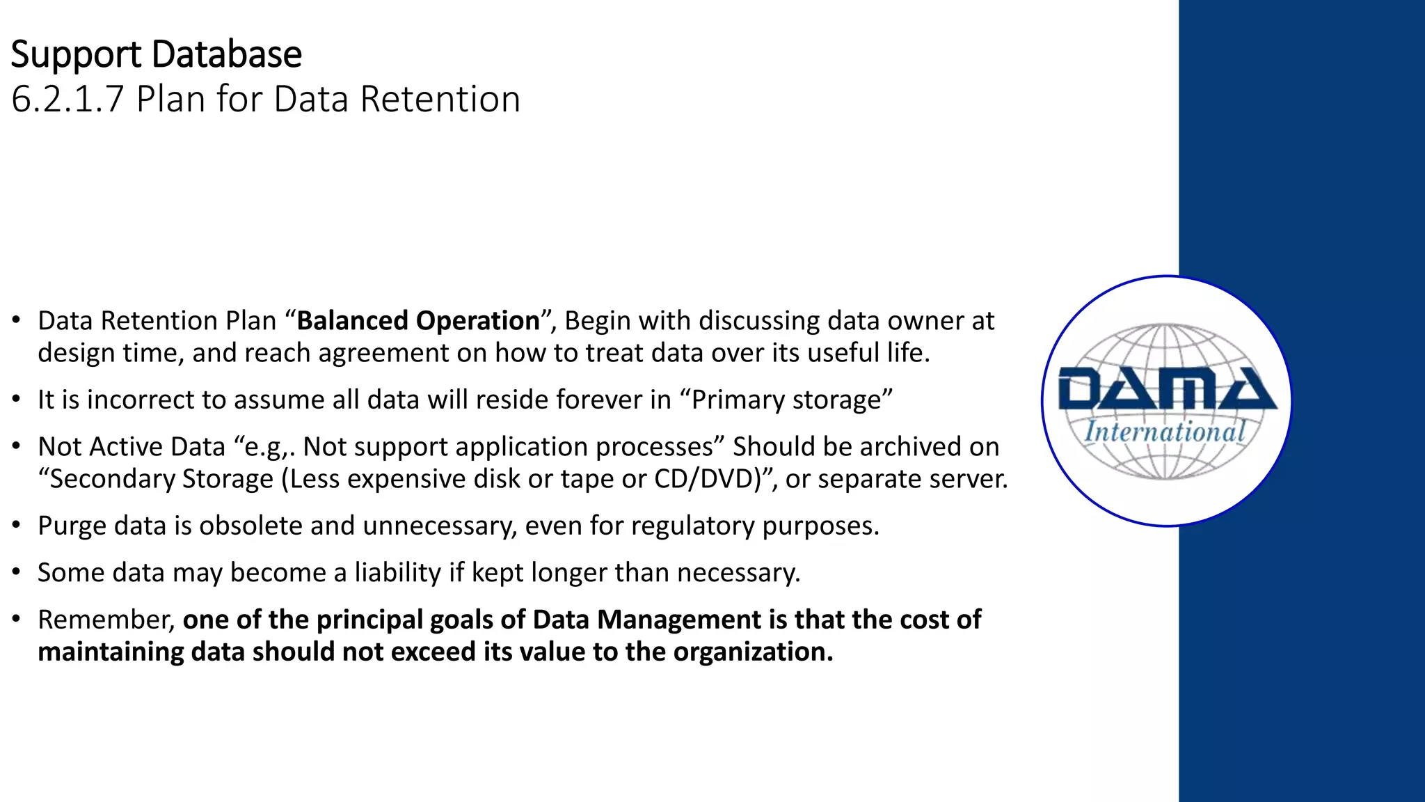 Support Database
6.2.1.7 Plan for Data Retention
• Data Retention Plan “Balanced Operation”, Begin with discussing data owner at
design time, and reach agreement on how to treat data over its useful life.
• It is incorrect to assume all data will reside forever in “Primary storage”
• Not Active Data “e.g,. Not support application processes” Should be archived on
“Secondary Storage (Less expensive disk or tape or CD/DVD)”, or separate server.
• Purge data is obsolete and unnecessary, even for regulatory purposes.
• Some data may become a liability if kept longer than necessary.
• Remember, one of the principal goals of Data Management is that the cost of
maintaining data should not exceed its value to the organization.
 