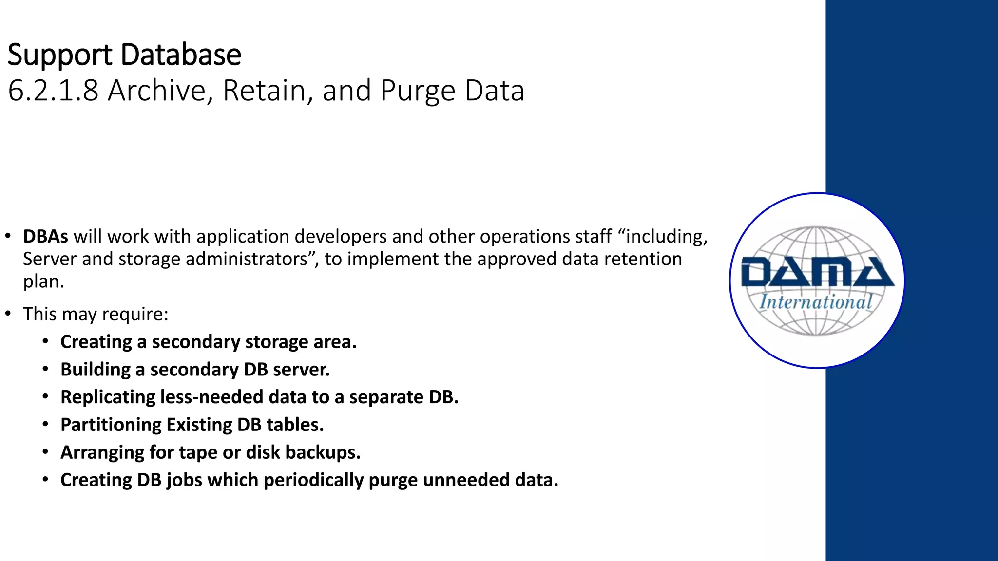 Support Database
6.2.1.8 Archive, Retain, and Purge Data
• DBAs will work with application developers and other operations staff “including,
Server and storage administrators”, to implement the approved data retention
plan.
• This may require:
• Creating a secondary storage area.
• Building a secondary DB server.
• Replicating less-needed data to a separate DB.
• Partitioning Existing DB tables.
• Arranging for tape or disk backups.
• Creating DB jobs which periodically purge unneeded data.
 