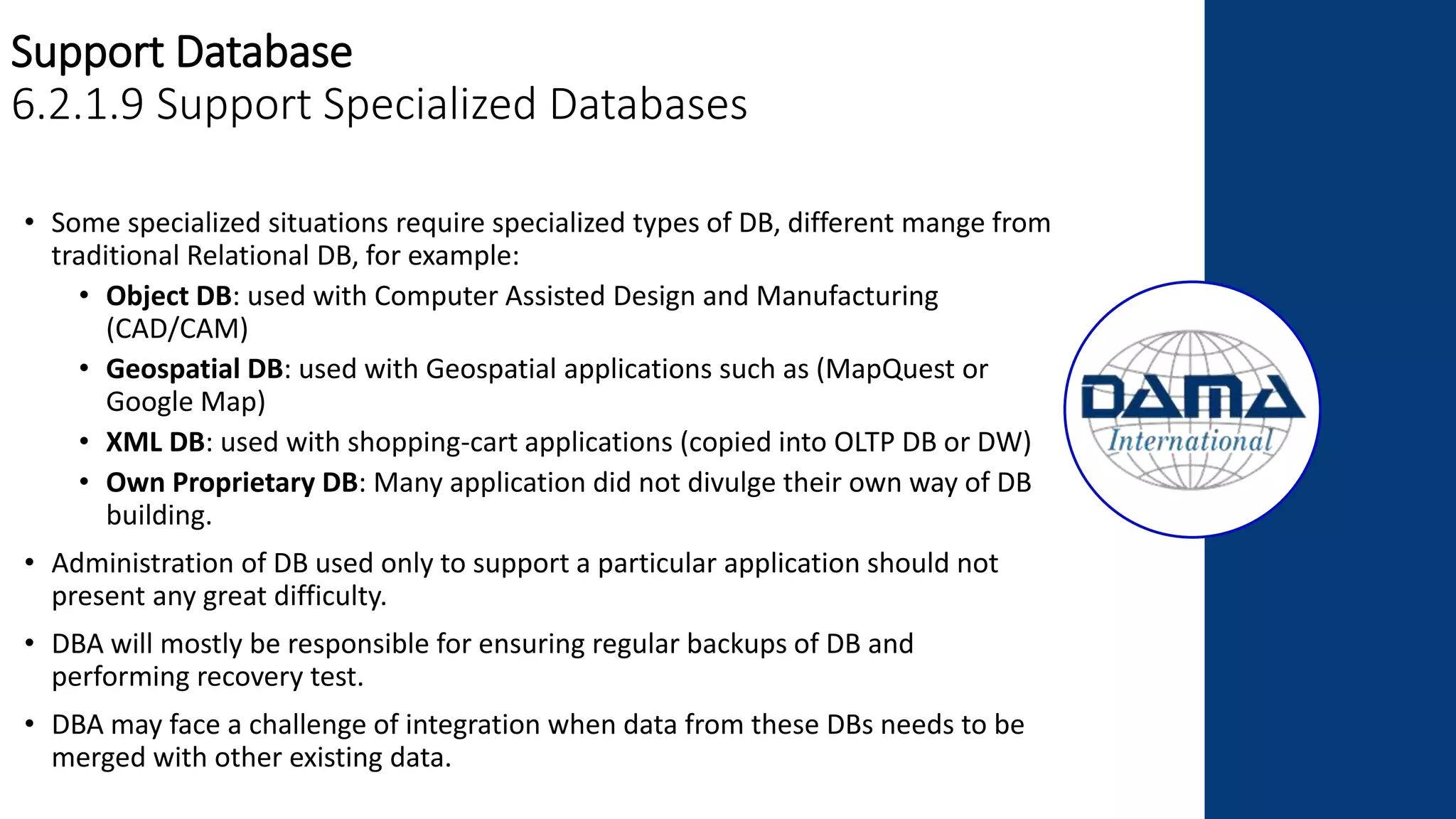 Support Database
6.2.1.9 Support Specialized Databases
• Some specialized situations require specialized types of DB, different mange from
traditional Relational DB, for example:
• Object DB: used with Computer Assisted Design and Manufacturing
(CAD/CAM)
• Geospatial DB: used with Geospatial applications such as (MapQuest or
Google Map)
• XML DB: used with shopping-cart applications (copied into OLTP DB or DW)
• Own Proprietary DB: Many application did not divulge their own way of DB
building.
• Administration of DB used only to support a particular application should not
present any great difficulty.
• DBA will mostly be responsible for ensuring regular backups of DB and
performing recovery test.
• DBA may face a challenge of integration when data from these DBs needs to be
merged with other existing data.
 
