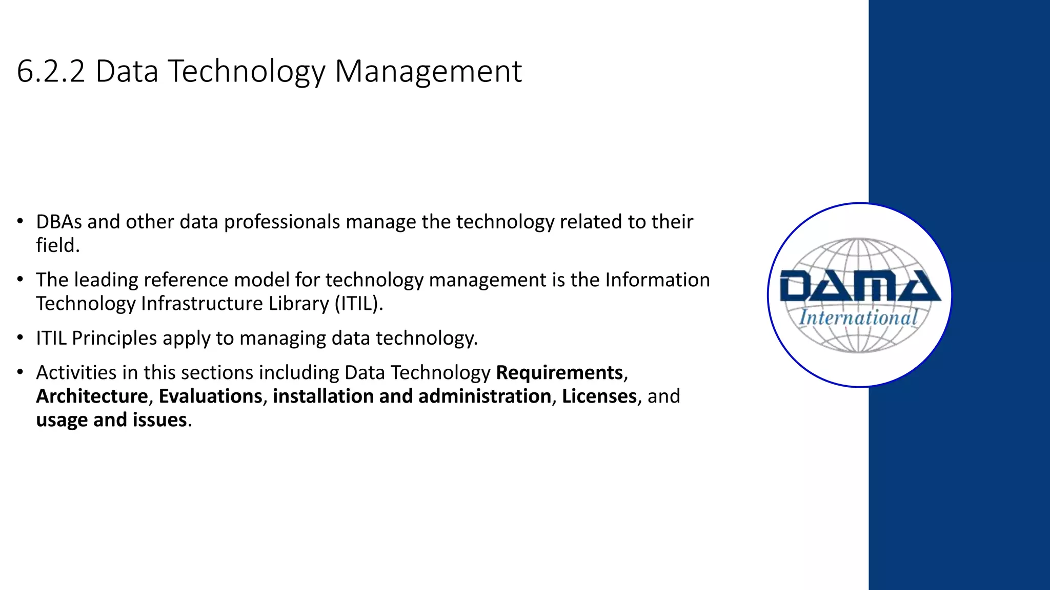 6.2.2 Data Technology Management
• DBAs and other data professionals manage the technology related to their
field.
• The leading reference model for technology management is the Information
Technology Infrastructure Library (ITIL).
• ITIL Principles apply to managing data technology.
• Activities in this sections including Data Technology Requirements,
Architecture, Evaluations, installation and administration, Licenses, and
usage and issues.
 