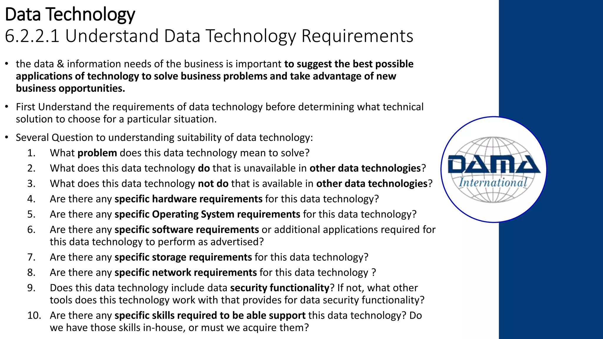 Data Technology
6.2.2.1 Understand Data Technology Requirements
• the data & information needs of the business is important to suggest the best possible
applications of technology to solve business problems and take advantage of new
business opportunities.
• First Understand the requirements of data technology before determining what technical
solution to choose for a particular situation.
• Several Question to understanding suitability of data technology:
1. What problem does this data technology mean to solve?
2. What does this data technology do that is unavailable in other data technologies?
3. What does this data technology not do that is available in other data technologies?
4. Are there any specific hardware requirements for this data technology?
5. Are there any specific Operating System requirements for this data technology?
6. Are there any specific software requirements or additional applications required for
this data technology to perform as advertised?
7. Are there any specific storage requirements for this data technology?
8. Are there any specific network requirements for this data technology ?
9. Does this data technology include data security functionality? If not, what other
tools does this technology work with that provides for data security functionality?
10. Are there any specific skills required to be able support this data technology? Do
we have those skills in-house, or must we acquire them?
 