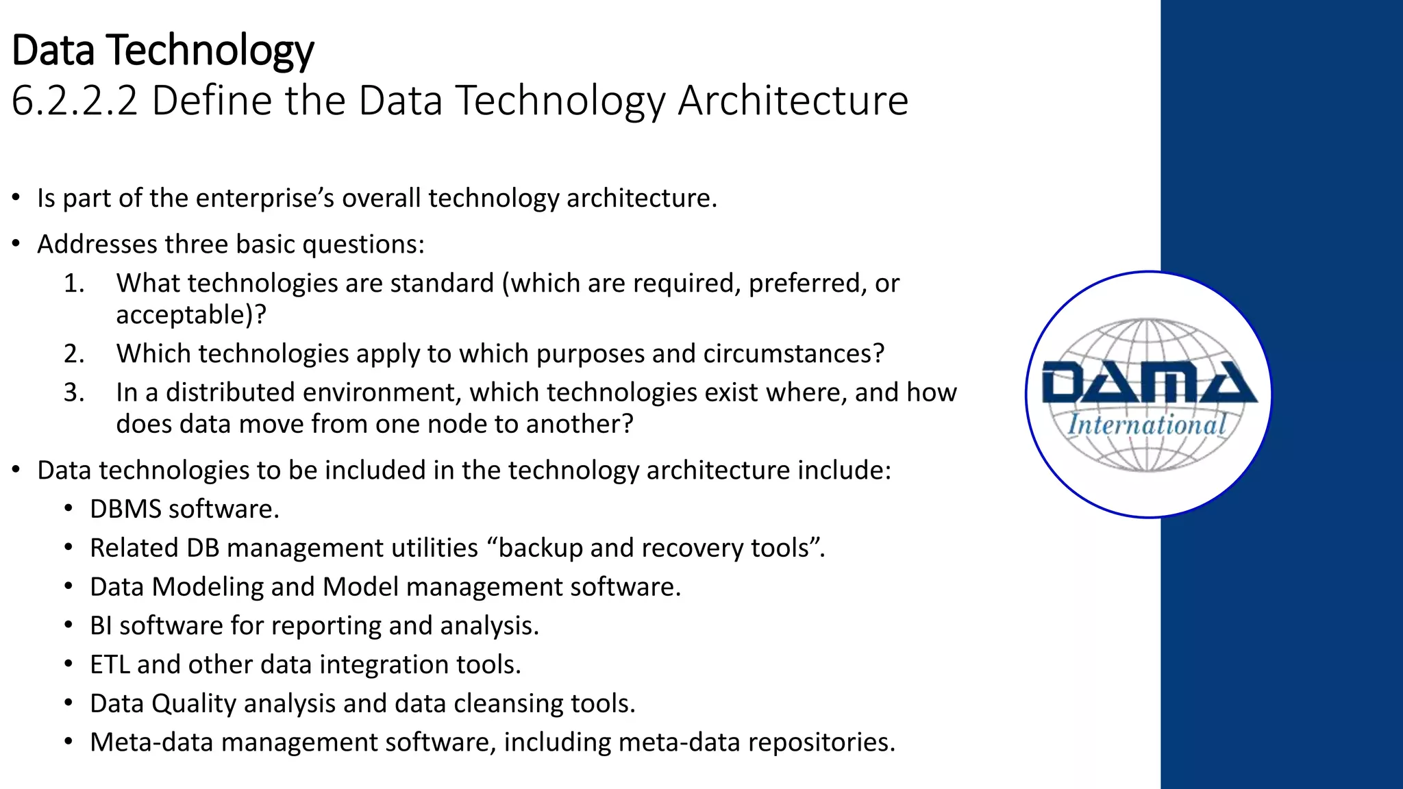 Data Technology
6.2.2.2 Define the Data Technology Architecture
• Is part of the enterprise’s overall technology architecture.
• Addresses three basic questions:
1. What technologies are standard (which are required, preferred, or
acceptable)?
2. Which technologies apply to which purposes and circumstances?
3. In a distributed environment, which technologies exist where, and how
does data move from one node to another?
• Data technologies to be included in the technology architecture include:
• DBMS software.
• Related DB management utilities “backup and recovery tools”.
• Data Modeling and Model management software.
• BI software for reporting and analysis.
• ETL and other data integration tools.
• Data Quality analysis and data cleansing tools.
• Meta-data management software, including meta-data repositories.
 