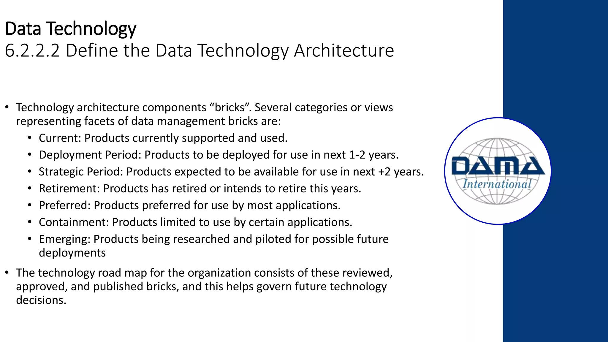 Data Technology
6.2.2.2 Define the Data Technology Architecture
• Technology architecture components “bricks”. Several categories or views
representing facets of data management bricks are:
• Current: Products currently supported and used.
• Deployment Period: Products to be deployed for use in next 1-2 years.
• Strategic Period: Products expected to be available for use in next +2 years.
• Retirement: Products has retired or intends to retire this years.
• Preferred: Products preferred for use by most applications.
• Containment: Products limited to use by certain applications.
• Emerging: Products being researched and piloted for possible future
deployments
• The technology road map for the organization consists of these reviewed,
approved, and published bricks, and this helps govern future technology
decisions.
 