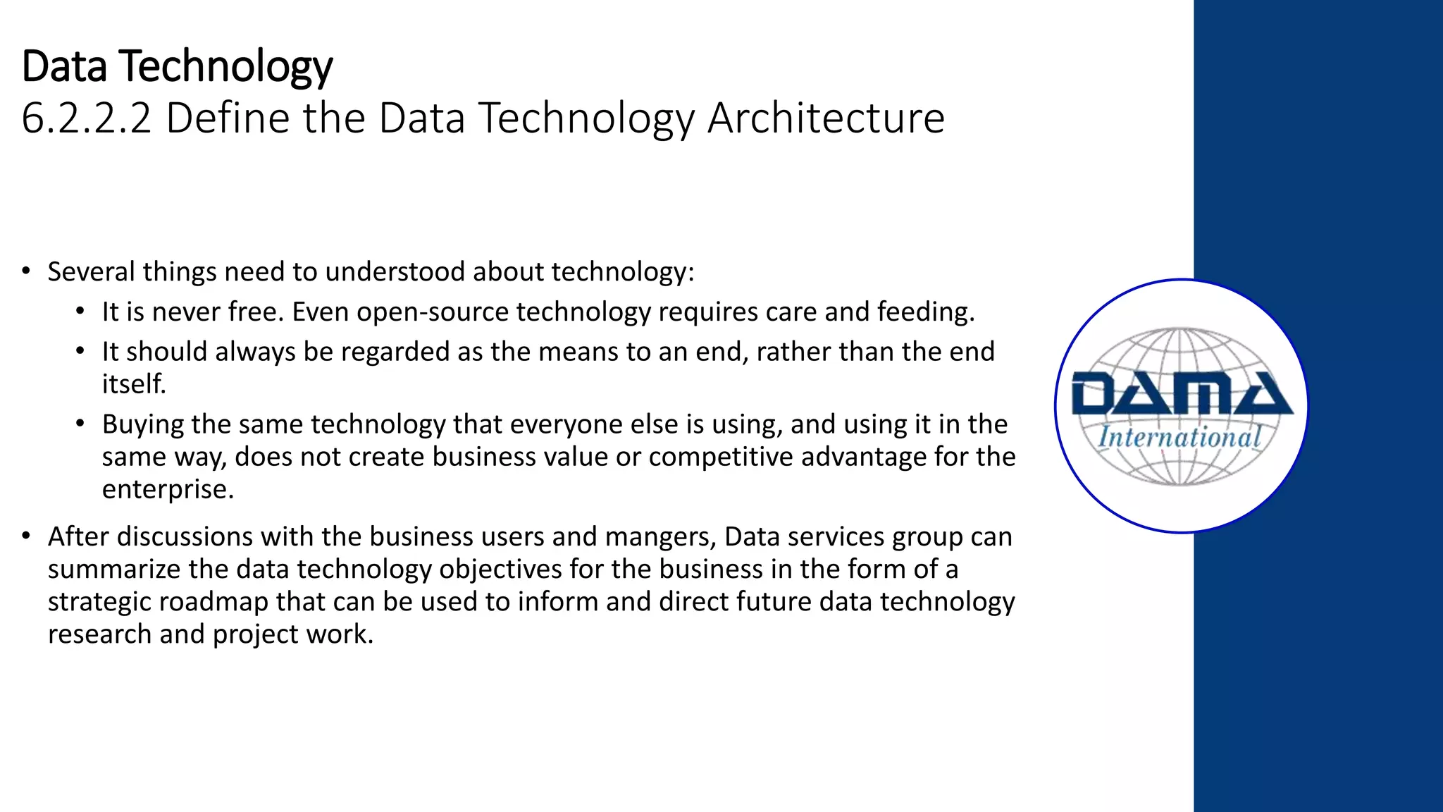 Data Technology
6.2.2.2 Define the Data Technology Architecture
• Several things need to understood about technology:
• It is never free. Even open-source technology requires care and feeding.
• It should always be regarded as the means to an end, rather than the end
itself.
• Buying the same technology that everyone else is using, and using it in the
same way, does not create business value or competitive advantage for the
enterprise.
• After discussions with the business users and mangers, Data services group can
summarize the data technology objectives for the business in the form of a
strategic roadmap that can be used to inform and direct future data technology
research and project work.
 