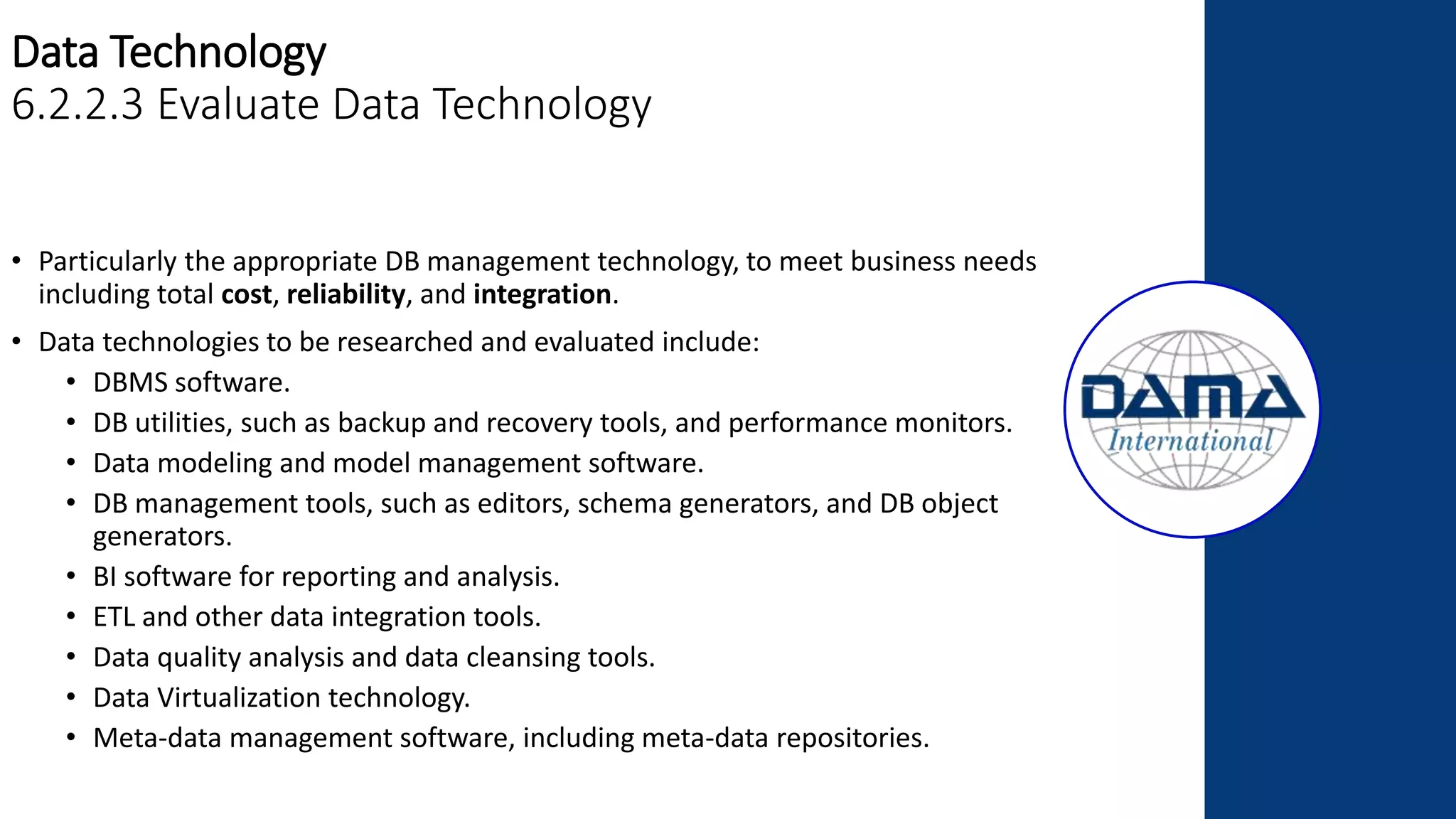 Data Technology
6.2.2.3 Evaluate Data Technology
• Particularly the appropriate DB management technology, to meet business needs
including total cost, reliability, and integration.
• Data technologies to be researched and evaluated include:
• DBMS software.
• DB utilities, such as backup and recovery tools, and performance monitors.
• Data modeling and model management software.
• DB management tools, such as editors, schema generators, and DB object
generators.
• BI software for reporting and analysis.
• ETL and other data integration tools.
• Data quality analysis and data cleansing tools.
• Data Virtualization technology.
• Meta-data management software, including meta-data repositories.
 