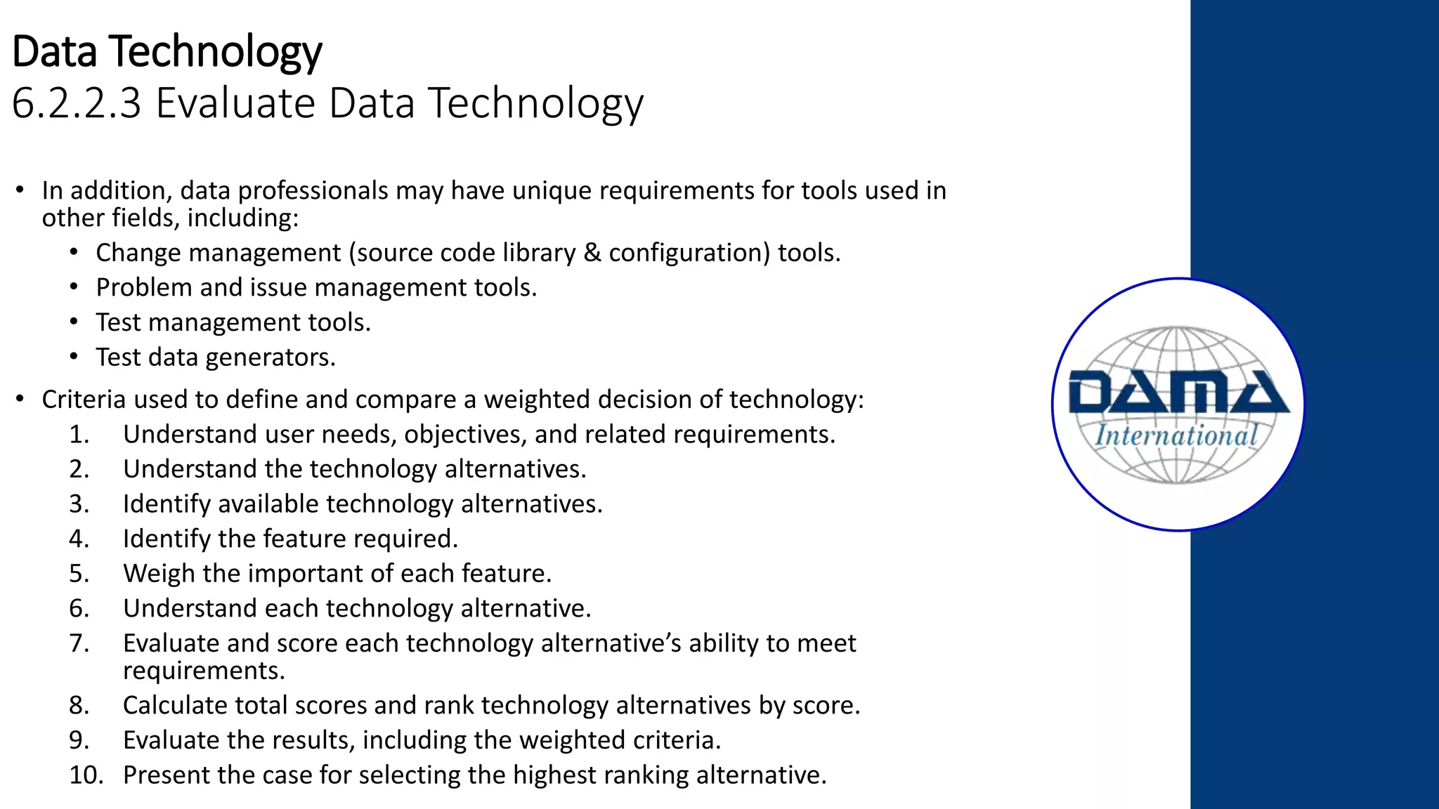 Data Technology
6.2.2.3 Evaluate Data Technology
• In addition, data professionals may have unique requirements for tools used in
other fields, including:
• Change management (source code library & configuration) tools.
• Problem and issue management tools.
• Test management tools.
• Test data generators.
• Criteria used to define and compare a weighted decision of technology:
1. Understand user needs, objectives, and related requirements.
2. Understand the technology alternatives.
3. Identify available technology alternatives.
4. Identify the feature required.
5. Weigh the important of each feature.
6. Understand each technology alternative.
7. Evaluate and score each technology alternative’s ability to meet
requirements.
8. Calculate total scores and rank technology alternatives by score.
9. Evaluate the results, including the weighted criteria.
10. Present the case for selecting the highest ranking alternative.
 