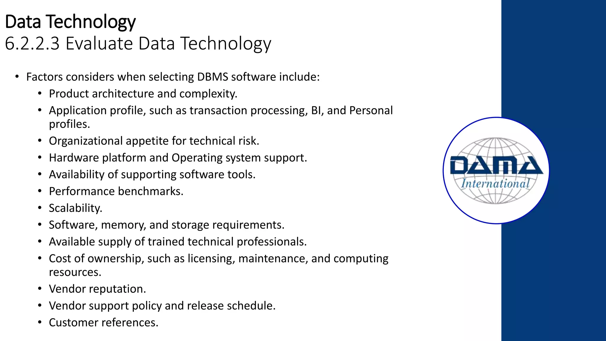Data Technology
6.2.2.3 Evaluate Data Technology
• Factors considers when selecting DBMS software include:
• Product architecture and complexity.
• Application profile, such as transaction processing, BI, and Personal
profiles.
• Organizational appetite for technical risk.
• Hardware platform and Operating system support.
• Availability of supporting software tools.
• Performance benchmarks.
• Scalability.
• Software, memory, and storage requirements.
• Available supply of trained technical professionals.
• Cost of ownership, such as licensing, maintenance, and computing
resources.
• Vendor reputation.
• Vendor support policy and release schedule.
• Customer references.
 